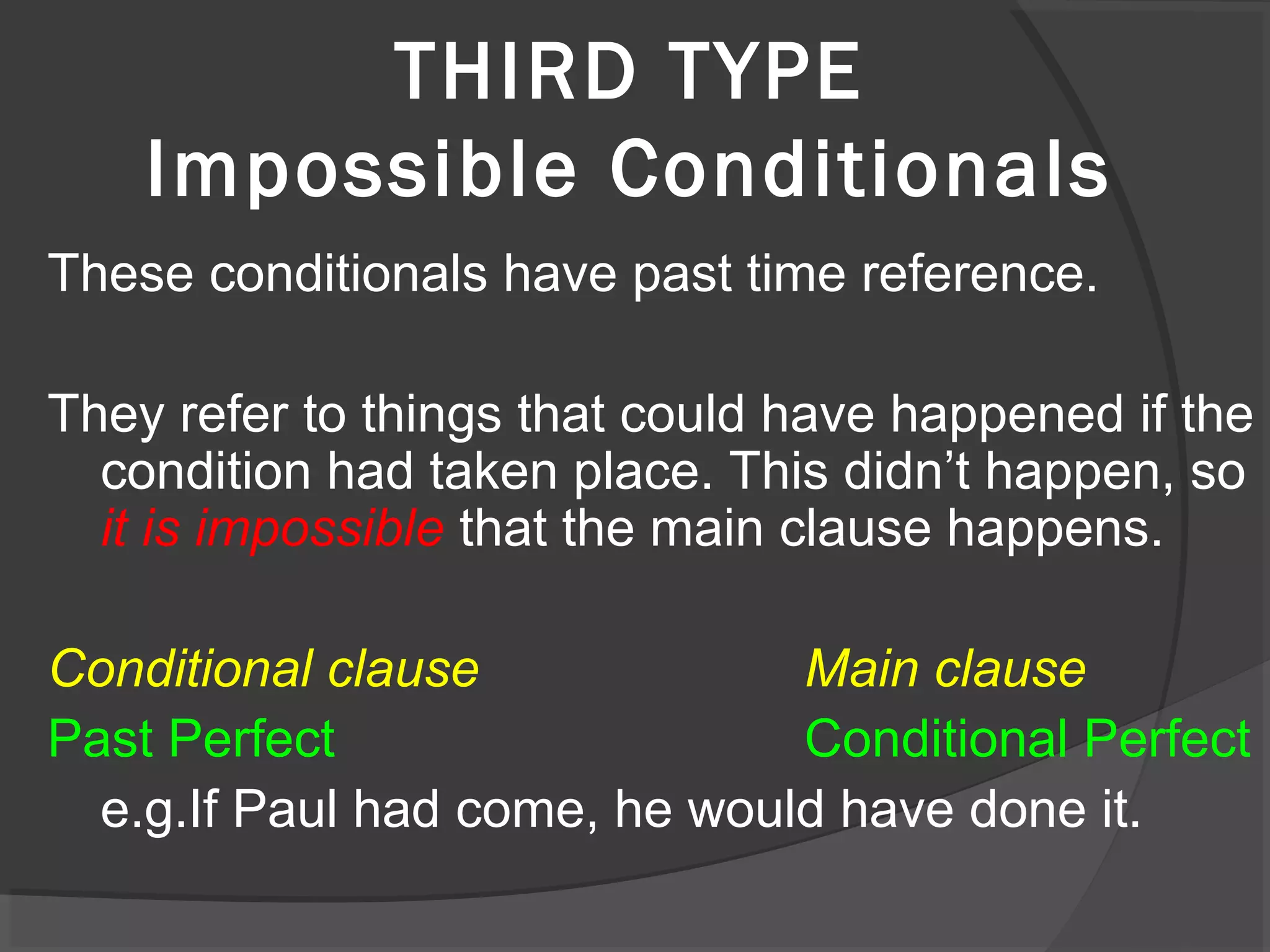 THIRD TYPE
Impossible Conditionals
These conditionals have past time reference.
They refer to things that could have happened if the
condition had taken place. This didn’t happen, so
it is impossible that the main clause happens.
Conditional clause Main clause
Past Perfect Conditional Perfect
e.g.If Paul had come, he would have done it.
 