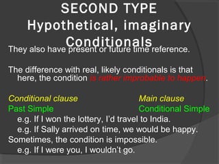 SECOND TYPE
Hypothetical, imaginary
ConditionalsThey also have present or future time reference.
The difference with real, likely conditionals is that
here, the condition is rather improbable to happen.
Conditional clause Main clause
Past Simple Conditional Simple
e.g. If I won the lottery, I’d travel to India.
e.g. If Sally arrived on time, we would be happy.
Sometimes, the condition is impossible.
e.g. If I were you, I wouldn’t go.
 