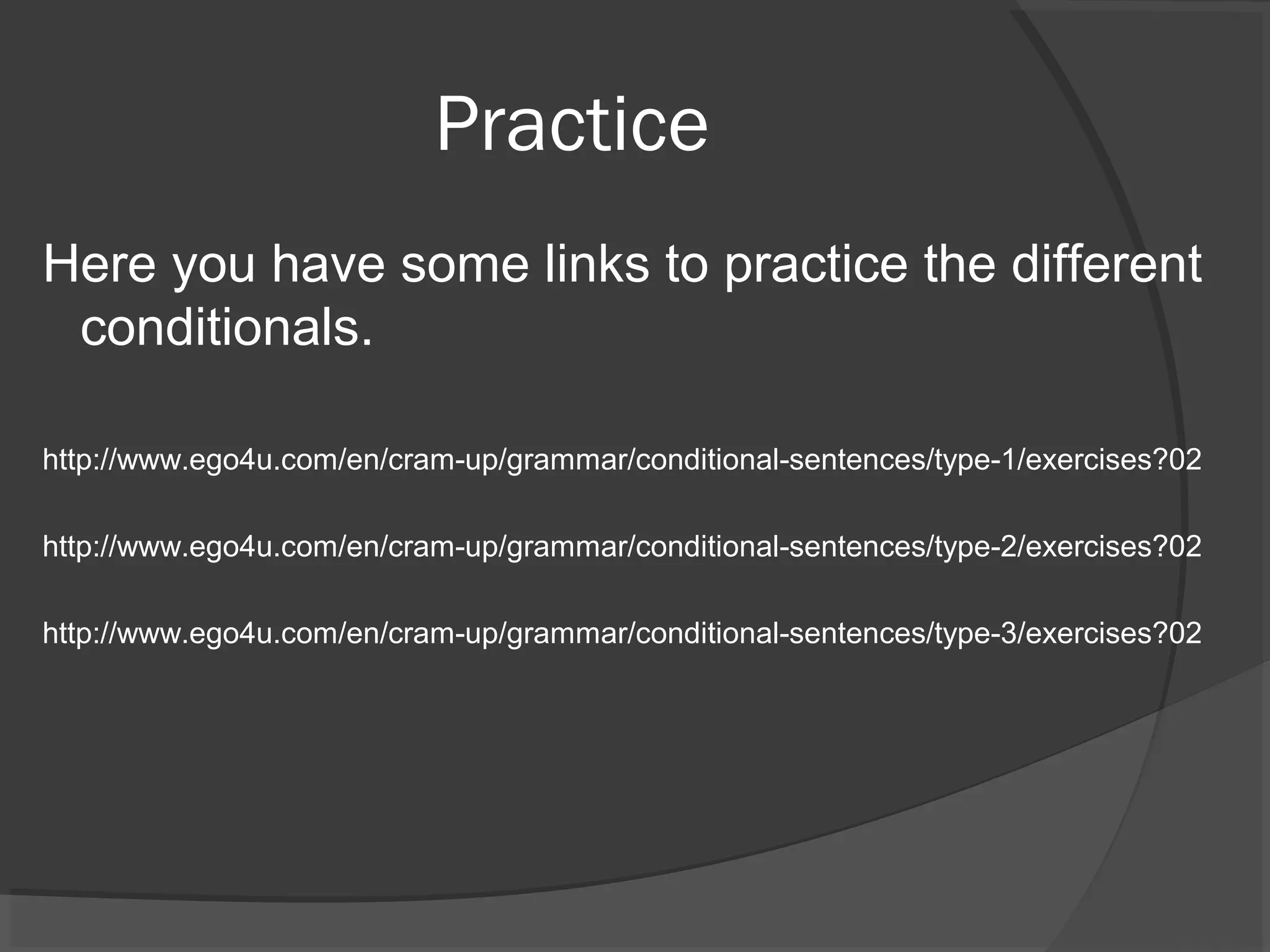 Practice
Here you have some links to practice the different
conditionals.
http://www.ego4u.com/en/cram-up/grammar/conditional-sentences/type-1/exercises?02
http://www.ego4u.com/en/cram-up/grammar/conditional-sentences/type-2/exercises?02
http://www.ego4u.com/en/cram-up/grammar/conditional-sentences/type-3/exercises?02
 