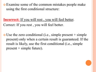  Examine some of the common mistakes people make
using the first conditional structure:
Incorrect: If you will rest , you will feel better.
Correct: If you rest , you will feel better.
 Use the zero conditional (i.e., simple present + simple
present) only when a certain result is guaranteed. If the
result is likely, use the first conditional (i.e., simple
present + simple future).
 