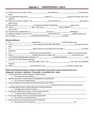 Upgrade 1 - CONDITIONALS - Unit 6
21. Thank you for your help. If you __________________ (not help) me, I ____________________ (not pass) the
exam.
22. It’s a beautiful house and I ___________________ (buy) it if I__________________(have) the money, but I can’t
afford it.
23. Mark isn’t a serious athlete. If he _________________ (train) harder, he______________________ (be) quite a
good runner.
24. The machine __________________ (stop) automatically if something _______________ (go) wrong.
25. “What ____________________ (you / do) if you ________________ (see) a ghost?” “I __________________
(run) a mile.”
26. You were very rude to Alex. If I __________________ (be) you, I __________________ (apologize).
27. Ashley is allergic to cheese. If he ___________________ (eat) cheese, he ______________ (get) an awful rash.
28. The radio _________________ (not work) if the batteries _______________ (be) flat.
Mixed conditionals
1. If I ________________________ (eat) dinner, I _______________________ (not be) hungry now.
2. If you _______________________ (not leave) the door open, the room ________________ (not be) full of flies
now.
3. If I _________________________ (go) to bed at a reasonable hour last night, I ___________________ (not feel)
tired now.
4. If I ______________________ (finish) my report yesterday, I __________________ (begin) a new project today.
5. If Ann ______________________ (follow) the doctor’s orders, she __________________ (not be) sick now.
6. I don’t know anything about plumbing. If I ________________ (know) something, I ____________________ (fix)
the leak in the sink myself yesterday.
7. I _____________________ (not be) angry now if you ________________________ (not eat) my chocolate
mousse.
8. If Bill ____________________ (not steal) the car, he ________________________ (not be) in prison now.
Rewrite the following sentences using the words below. Some words may be used more than once.
Supposing – as long as – otherwise – in case (of) – on condition that - unless
1. I’ll write down your address because I might forget it.
a. I’ll write down your address ___________________________________________________________.
2. We’ll let you have a mobile phone if you promise to pay the bills.
a. You can have a mobile phone __________________________________________________________.
3. If you had got lost, how would you have found your way home?
a. __________________________________________, how would you have found your way home?
4. I brought plenty of warm clothes because it can get cold here.
a. I brought plenty of warm clothes _______________________________________________________.
5. If he hadn’t called out my name, I’d never have seen him.
a. I’m please that he called out my name. __________________________________________________.
6. If you work tonight, I’ll let you have the weekend off.
a. You can have the weekend off __________________________________________________________.
7. Elsie won’t come to the party if you don’t invite her.
a. Elsie won’t come to the party ____________________________________________ her.
 
