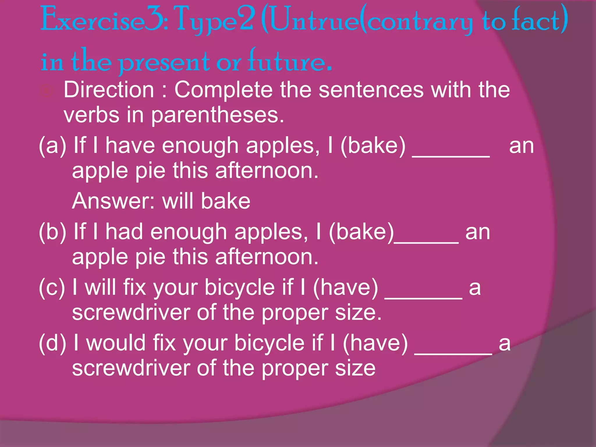 Exercise3: Type2 (Untrue(contrary to fact)
in the present or future.
Direction : Complete the sentences with the
verbs in parentheses.
(a) If I have enough apples, I (bake) ______ an
apple pie this afternoon.
Answer: will bake
(b) If I had enough apples, I (bake)_____ an
apple pie this afternoon.
(c) I will fix your bicycle if I (have) ______ a
screwdriver of the proper size.
(d) I would fix your bicycle if I (have) ______ a
screwdriver of the proper size


 