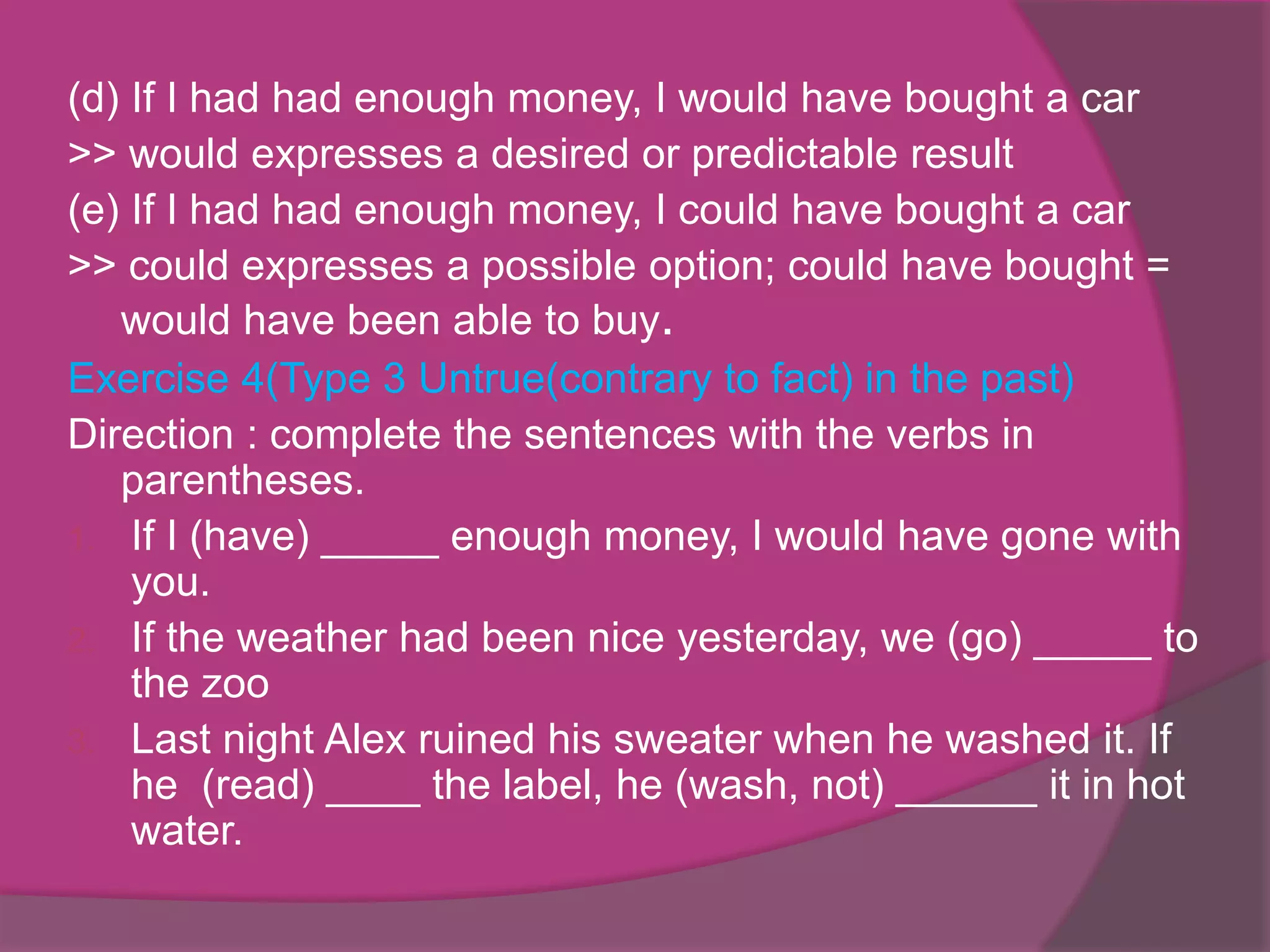 (d) If I had had enough money, I would have bought a car
>> would expresses a desired or predictable result
(e) If I had had enough money, I could have bought a car
>> could expresses a possible option; could have bought =
would have been able to buy.
Exercise 4(Type 3 Untrue(contrary to fact) in the past)
Direction : complete the sentences with the verbs in
parentheses.
1. If I (have) _____ enough money, I would have gone with
you.
2. If the weather had been nice yesterday, we (go) _____ to
the zoo
3. Last night Alex ruined his sweater when he washed it. If
he (read) ____ the label, he (wash, not) ______ it in hot
water.

 