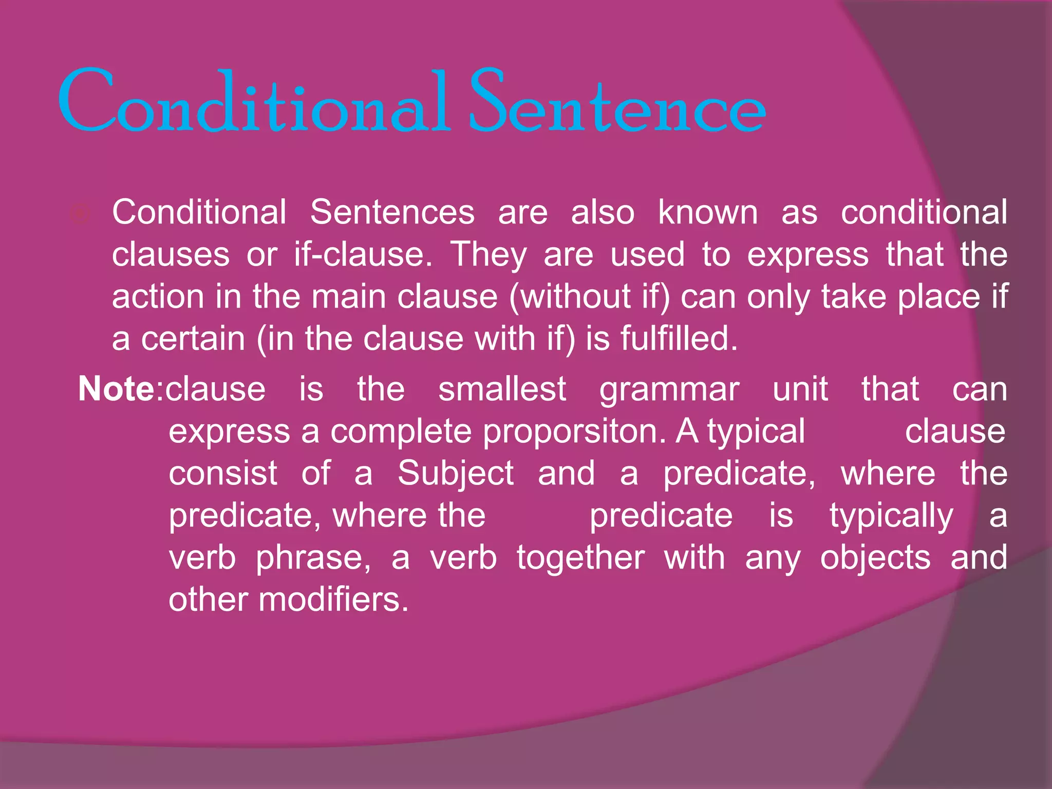 Conditional Sentence
Conditional Sentences are also known as conditional
clauses or if-clause. They are used to express that the
action in the main clause (without if) can only take place if
a certain (in the clause with if) is fulfilled.
Note:clause is the smallest grammar unit that can
express a complete proporsiton. A typical
clause
consist of a Subject and a predicate, where the
predicate, where the
predicate is typically a
verb phrase, a verb together with any objects and
other modifiers.



 