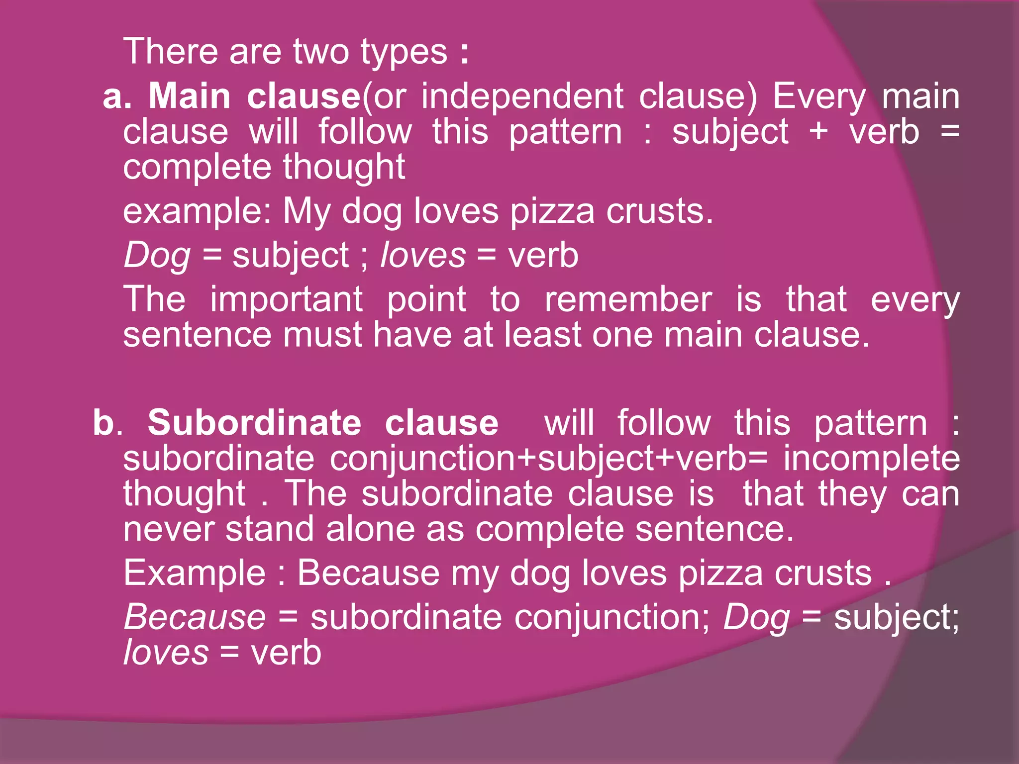 There are two types :
a. Main clause(or independent clause) Every main
clause will follow this pattern : subject + verb =
complete thought
example: My dog loves pizza crusts.
Dog = subject ; loves = verb
The important point to remember is that every
sentence must have at least one main clause.
b. Subordinate clause will follow this pattern :
subordinate conjunction+subject+verb= incomplete
thought . The subordinate clause is that they can
never stand alone as complete sentence.
Example : Because my dog loves pizza crusts .
Because = subordinate conjunction; Dog = subject;
loves = verb

 