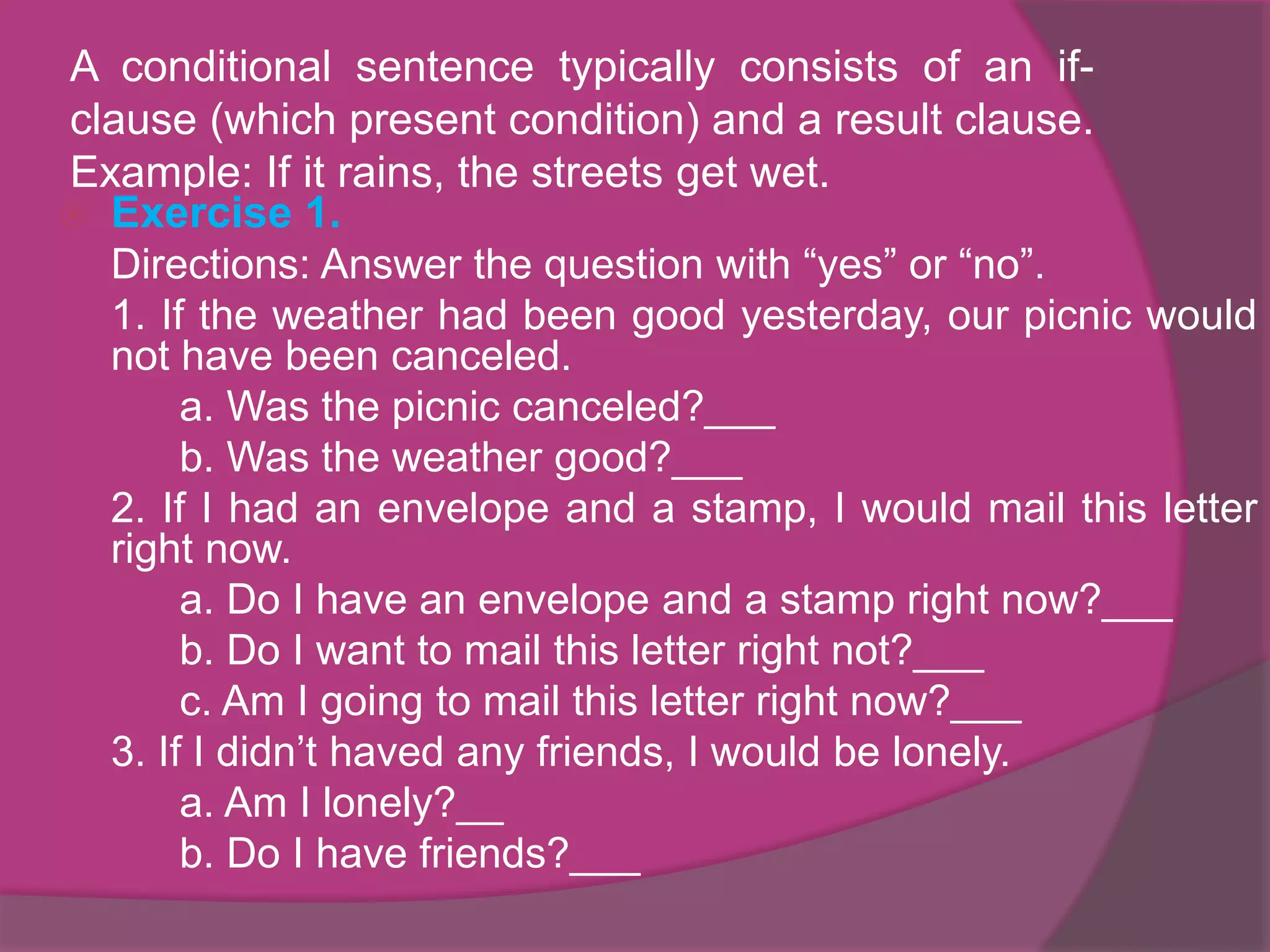 A conditional sentence typically consists of an ifclause (which present condition) and a result clause.
Example: If it rains, the streets get wet.
 Exercise 1.
Directions: Answer the question with “yes” or “no”.
1. If the weather had been good yesterday, our picnic would
not have been canceled.
a. Was the picnic canceled?___
b. Was the weather good?___
2. If I had an envelope and a stamp, I would mail this letter
right now.
a. Do I have an envelope and a stamp right now?___
b. Do I want to mail this letter right not?___
c. Am I going to mail this letter right now?___
3. If I didn’t haved any friends, I would be lonely.
a. Am I lonely?__
b. Do I have friends?___

 