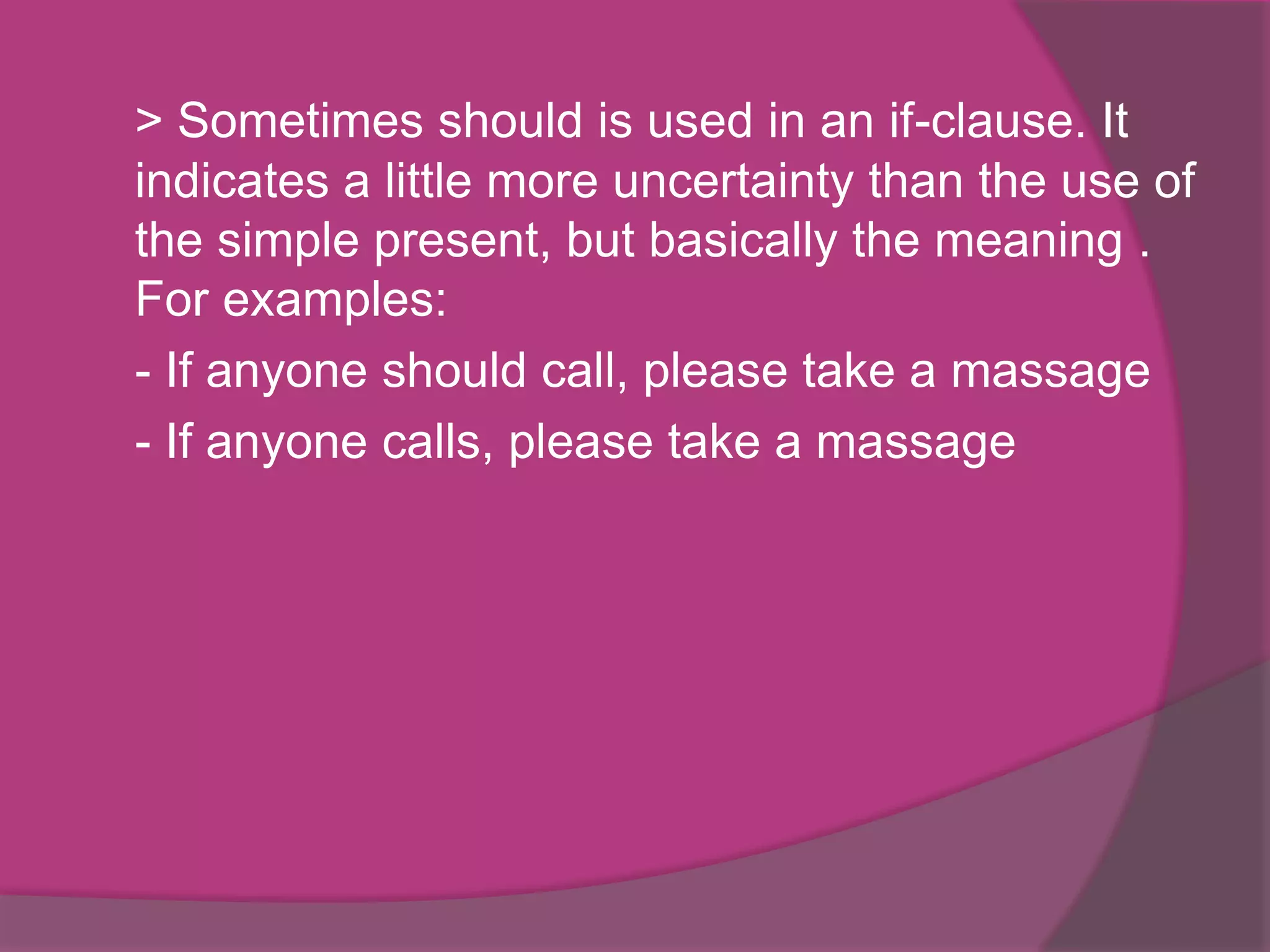 > Sometimes should is used in an if-clause. It
indicates a little more uncertainty than the use of
the simple present, but basically the meaning .
For examples:
- If anyone should call, please take a massage
- If anyone calls, please take a massage

 