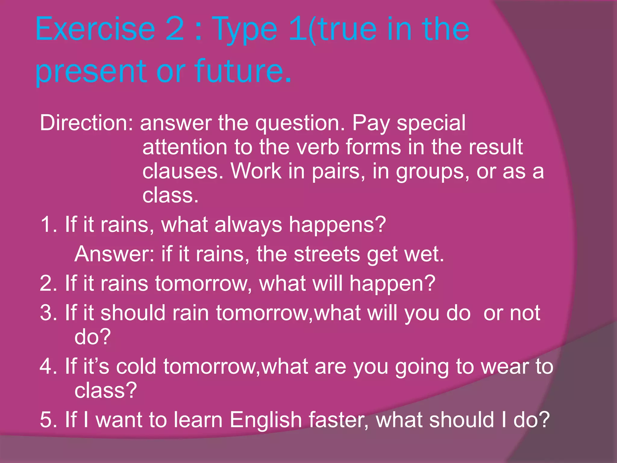 Exercise 2 : Type 1(true in the
present or future.
Direction: answer the question. Pay special
attention to the verb forms in the result
clauses. Work in pairs, in groups, or as a
class.
1. If it rains, what always happens?
Answer: if it rains, the streets get wet.
2. If it rains tomorrow, what will happen?
3. If it should rain tomorrow,what will you do or not
do?
4. If it’s cold tomorrow,what are you going to wear to
class?
5. If I want to learn English faster, what should I do?

 