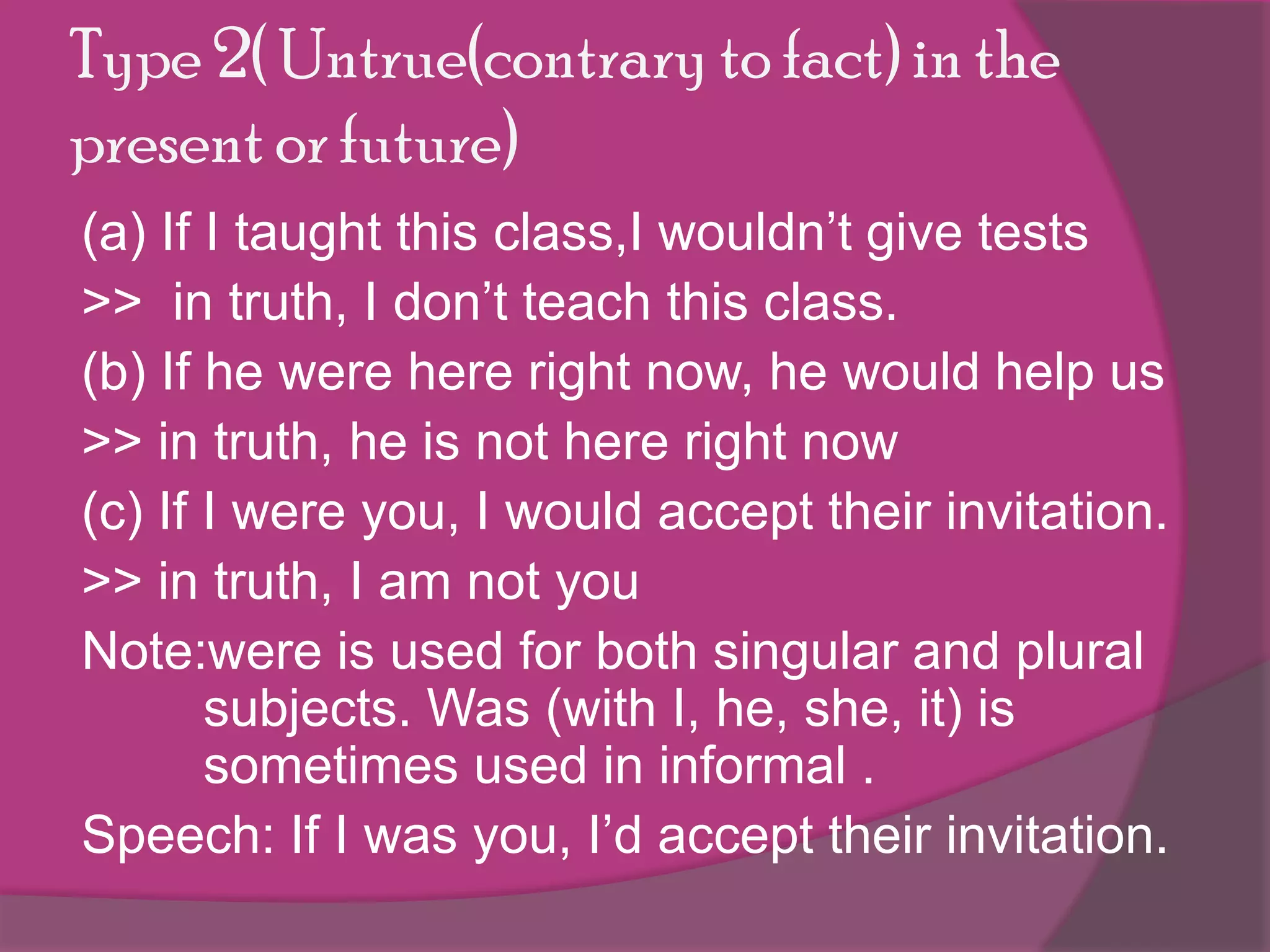 Type 2( Untrue(contrary to fact) in the
present or future)
(a) If I taught this class,I wouldn’t give tests
>> in truth, I don’t teach this class.
(b) If he were here right now, he would help us
>> in truth, he is not here right now
(c) If I were you, I would accept their invitation.
>> in truth, I am not you
Note:were is used for both singular and plural
subjects. Was (with I, he, she, it) is
sometimes used in informal .
Speech: If I was you, I’d accept their invitation.

 