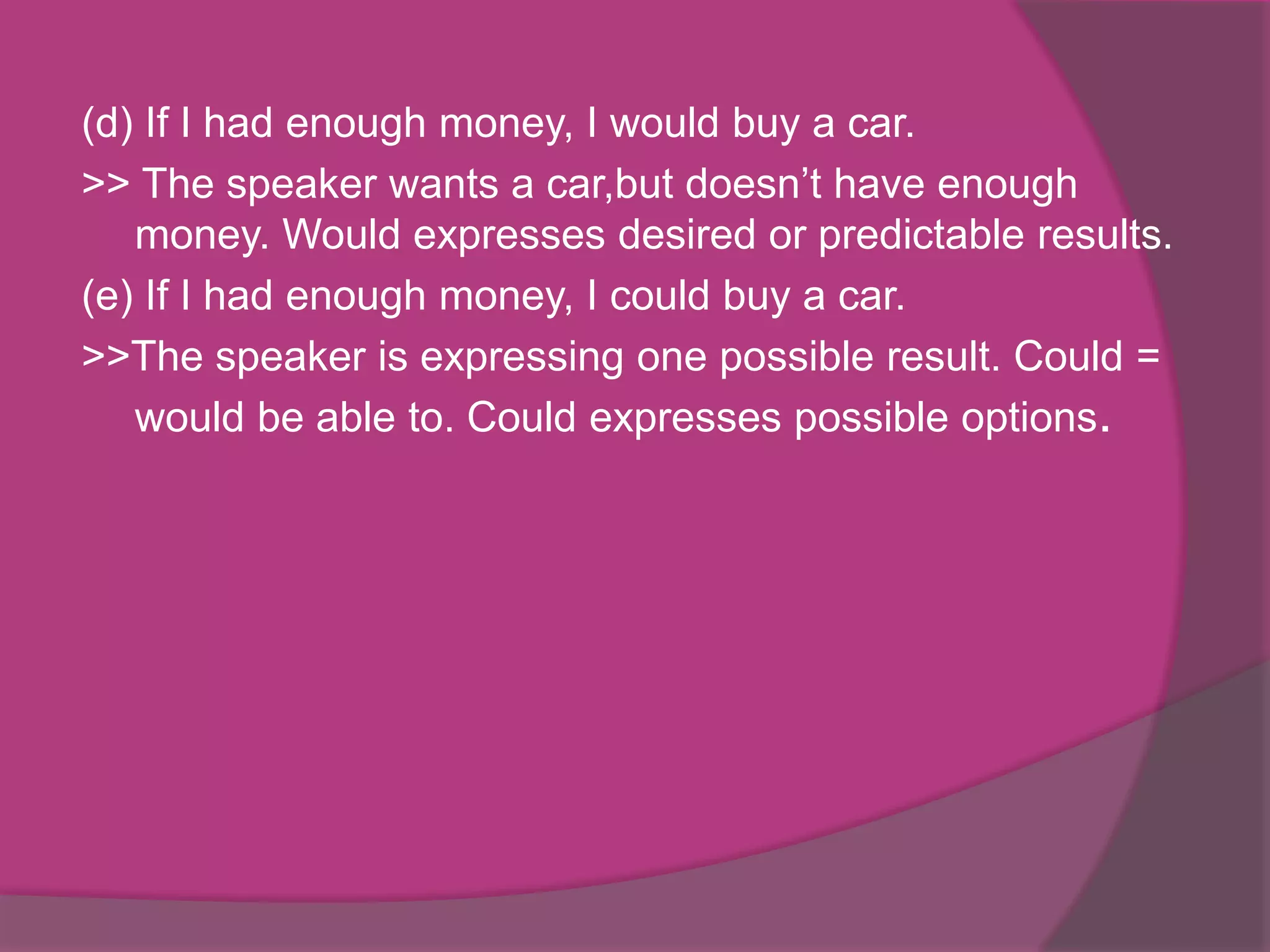 (d) If I had enough money, I would buy a car.
>> The speaker wants a car,but doesn’t have enough
money. Would expresses desired or predictable results.
(e) If I had enough money, I could buy a car.
>>The speaker is expressing one possible result. Could =
would be able to. Could expresses possible options.

 