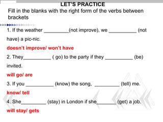 1. If the weather _________(not improve), we __________ (not
have) a pic-nic.
doesn’t improve/ won’t have
2. They__________ ( go) to the party if they __________ (be)
invited.
will go/ are
3. If you __________ (know) the song, _________ (tell) me.
know/ tell
4. She_________ (stay) in London if she_______ (get) a job.
will stay/ gets
LET’S PRACTICE
Fill in the blanks with the right form of the verbs between
brackets
 