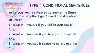 TYPE 1 CONDITIONAL SENTENCES
Write your own sentences by answering these
questions using the Type 1 conditional sentence
structure.
1. What will you do if you fail in your exam?
Ans.
2. What will happen if you lose your passport?
Ans.
3. What will you say if someone calls you a liar?
Ans.
Lesson Objectives:
• Understand and be familiarize with each
type of conditional sentence
• Distinguish and identify type 1 conditional
sentences
• Apply each type correctly in writing
 