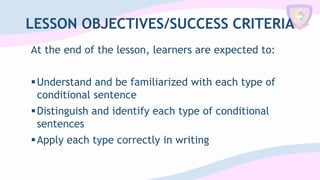 LESSON OBJECTIVES/SUCCESS CRITERIA
At the end of the lesson, learners are expected to:
▪Understand and be familiarized with each type of
conditional sentence
▪Distinguish and identify each type of conditional
sentences
▪Apply each type correctly in writing
 
