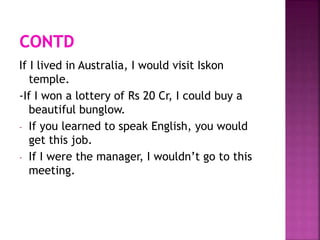 If I lived in Australia, I would visit Iskon
temple.
-If I won a lottery of Rs 20 Cr, I could buy a
beautiful bunglow.
- If you learned to speak English, you would
get this job.
- If I were the manager, I wouldn’t go to this
meeting.
 