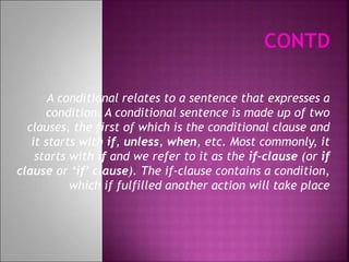 A conditional relates to a sentence that expresses a
condition. A conditional sentence is made up of two
clauses, the first of which is the conditional clause and
it starts with if, unless, when, etc. Most commonly, it
starts with if and we refer to it as the if-clause (or if
clause or ‘if’ clause). The if-clause contains a condition,
which if fulfilled another action will take place
 