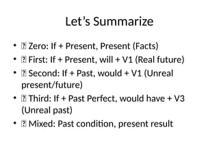Let’s Summarize
• ✅ Zero: If + Present, Present (Facts)
• ✅ First: If + Present, will + V1 (Real future)
• ✅ Second: If + Past, would + V1 (Unreal
present/future)
• ✅ Third: If + Past Perfect, would have + V3
(Unreal past)
• ✅ Mixed: Past condition, present result
 