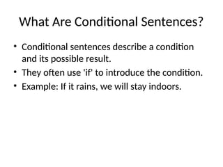 What Are Conditional Sentences?
• Conditional sentences describe a condition
and its possible result.
• They often use 'if' to introduce the condition.
• Example: If it rains, we will stay indoors.
 