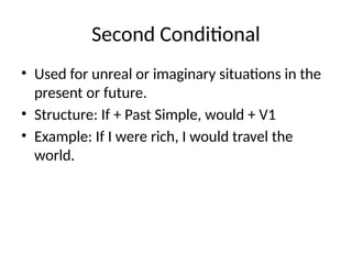 Second Conditional
• Used for unreal or imaginary situations in the
present or future.
• Structure: If + Past Simple, would + V1
• Example: If I were rich, I would travel the
world.
 