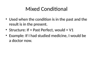 Mixed Conditional
• Used when the condition is in the past and the
result is in the present.
• Structure: If + Past Perfect, would + V1
• Example: If I had studied medicine, I would be
a doctor now.
 