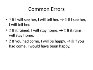 Common Errors
• ❌ If I will see her, I will tell her. → ✅ If I see her,
I will tell her.
• ❌ If it rained, I will stay home. → ✅ If it rains, I
will stay home.
• ❌ If you had come, I will be happy. → ✅ If you
had come, I would have been happy.
 