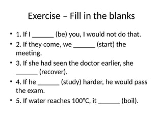 Exercise – Fill in the blanks
• 1. If I ______ (be) you, I would not do that.
• 2. If they come, we ______ (start) the
meeting.
• 3. If she had seen the doctor earlier, she
______ (recover).
• 4. If he ______ (study) harder, he would pass
the exam.
• 5. If water reaches 100°C, it ______ (boil).
 