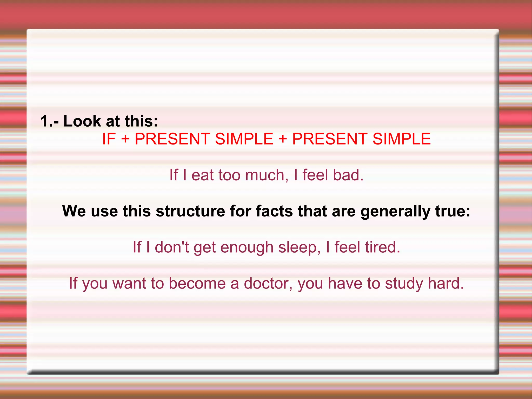 1.- Look at this:
IF + PRESENT SIMPLE + PRESENT SIMPLE
If I eat too much, I feel bad.
We use this structure for facts that are generally true:
If I don't get enough sleep, I feel tired.
If you want to become a doctor, you have to study hard.