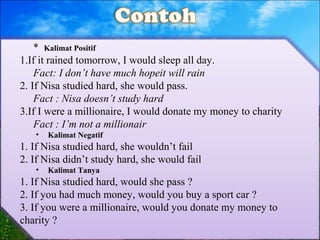 * Kalimat Positif
1.If it rained tomorrow, I would sleep all day.
Fact: I don’t have much hopeit will rain
2. If Nisa studied hard, she would pass.
Fact : Nisa doesn’t study hard
3.If I were a millionaire, I would donate my money to charity
Fact : I’m not a millionair
• Kalimat Negatif
1. If Nisa studied hard, she wouldn’t fail
2. If Nisa didn’t study hard, she would fail
• Kalimat Tanya
1. If Nisa studied hard, would she pass ?
2. If you had much money, would you buy a sport car ?
3. If you were a millionaire, would you donate my money to
charity ?
 