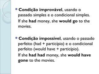 Condição improvável, usando o
passado simples e o condicional simples.
If she had money, she would go to the
movies.
Condição impossível, usando o passado
perfeito (had + particípio) e o condicional
perfeito (would have + particípio).
If she had had money, she would have
gone to the movies.
 