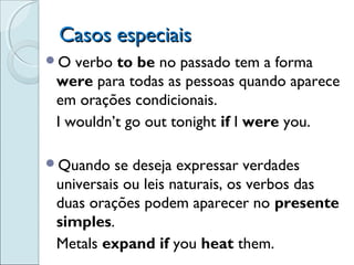 Casos especiaisCasos especiais
O verbo to be no passado tem a forma
were para todas as pessoas quando aparece
em orações condicionais.
I wouldn’t go out tonight if I were you.
Quando se deseja expressar verdades
universais ou leis naturais, os verbos das
duas orações podem aparecer no presente
simples.
Metals expand if you heat them.
 
