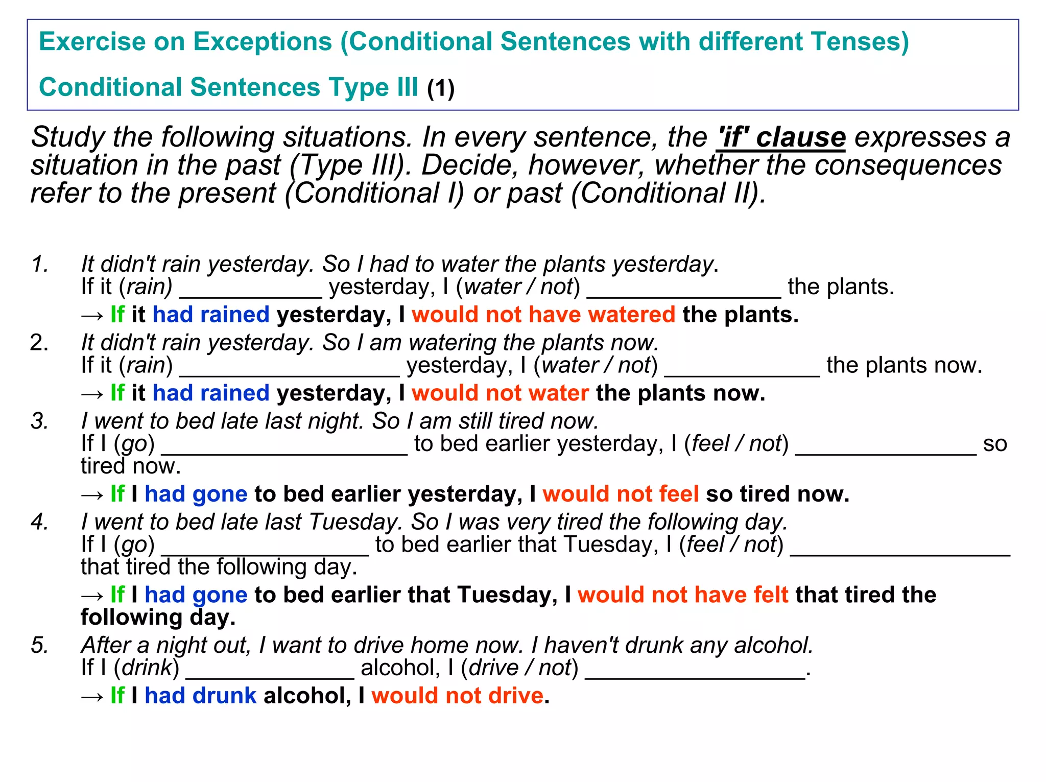 Exercise on Exceptions (Conditional Sentences with different Tenses)
Conditional Sentences Type III (1)
Study the following situations. In every sentence, the 'if' clause expresses a
situation in the past (Type III). Decide, however, whether the consequences
refer to the present (Conditional I) or past (Conditional II).

1.   It didn't rain yesterday. So I had to water the plants yesterday.
     If it (rain) ___________ yesterday, I (water / not) _______________ the plants.
     → If it had rained yesterday, I would not have watered the plants.
2.   It didn't rain yesterday. So I am watering the plants now.
     If it (rain) _________________ yesterday, I (water / not) ____________ the plants now.
     → If it had rained yesterday, I would not water the plants now.
3.   I went to bed late last night. So I am still tired now.
     If I (go) ___________________ to bed earlier yesterday, I (feel / not) ______________ so
     tired now.
     → If I had gone to bed earlier yesterday, I would not feel so tired now.
4.   I went to bed late last Tuesday. So I was very tired the following day.
     If I (go) ________________ to bed earlier that Tuesday, I (feel / not) _________________
     that tired the following day.
     → If I had gone to bed earlier that Tuesday, I would not have felt that tired the
     following day.
5.   After a night out, I want to drive home now. I haven't drunk any alcohol.
     If I (drink) _____________ alcohol, I (drive / not) _________________.
     → If I had drunk alcohol, I would not drive.
 