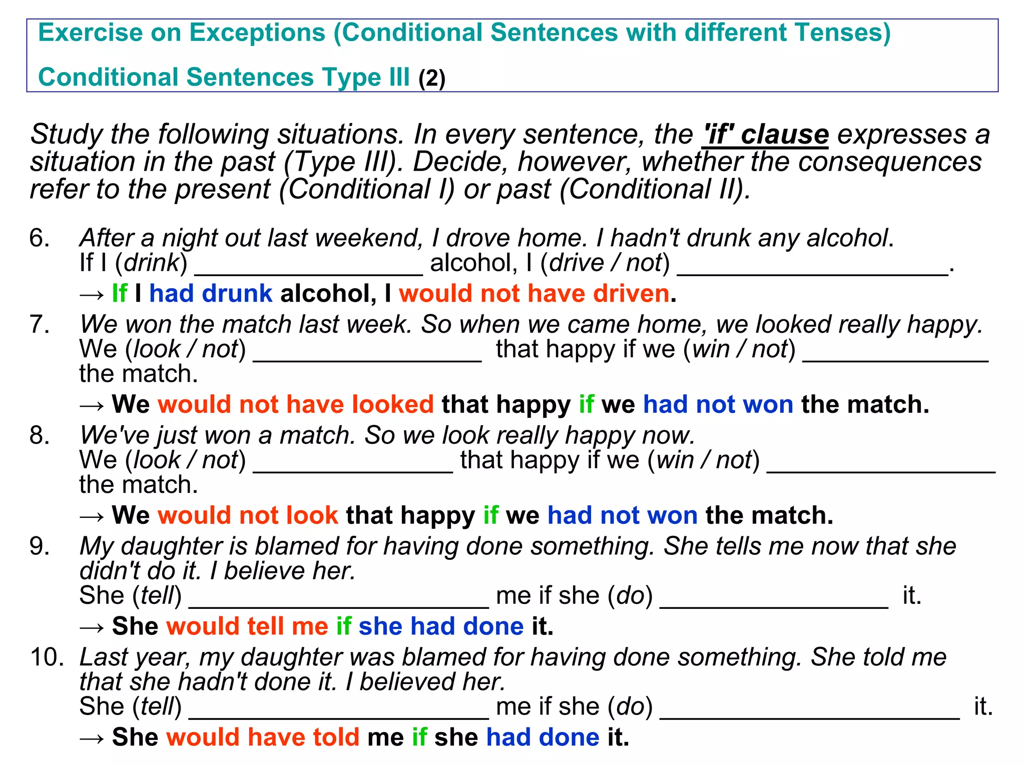 Exercise on Exceptions (Conditional Sentences with different Tenses)
Conditional Sentences Type III (2)

Study the following situations. In every sentence, the 'if' clause expresses a
situation in the past (Type III). Decide, however, whether the consequences
refer to the present (Conditional I) or past (Conditional II).
6.  After a night out last weekend, I drove home. I hadn't drunk any alcohol.
    If I (drink) ________________ alcohol, I (drive / not) ___________________.
    → If I had drunk alcohol, I would not have driven.
7. We won the match last week. So when we came home, we looked really happy.
    We (look / not) ________________ that happy if we (win / not) _____________
    the match.
    → We would not have looked that happy if we had not won the match.
8. We've just won a match. So we look really happy now.
    We (look / not) ______________ that happy if we (win / not) ________________
    the match.
    → We would not look that happy if we had not won the match.
9. My daughter is blamed for having done something. She tells me now that she
    didn't do it. I believe her.
    She (tell) _____________________ me if she (do) ________________ it.
    → She would tell me if she had done it.
10. Last year, my daughter was blamed for having done something. She told me
    that she hadn't done it. I believed her.
    She (tell) _____________________ me if she (do) _____________________ it.
    → She would have told me if she had done it.
 