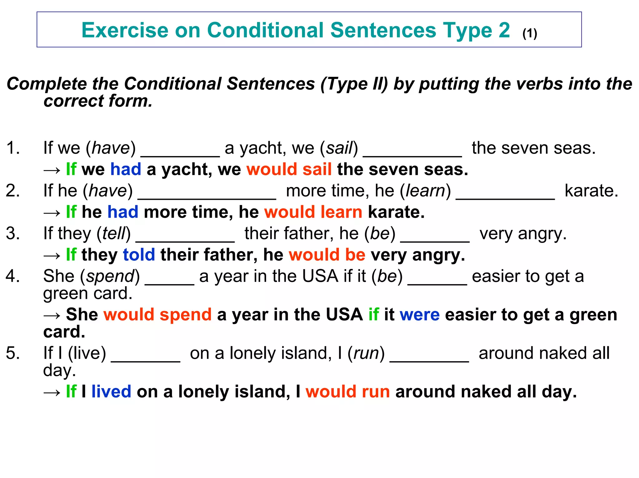 Exercise on Conditional Sentences Type 2                (1)



Complete the Conditional Sentences (Type II) by putting the verbs into the
   correct form.

1.   If we (have) ________ a yacht, we (sail) __________ the seven seas.
     → If we had a yacht, we would sail the seven seas.
2.   If he (have) ______________ more time, he (learn) __________ karate.
     → If he had more time, he would learn karate.
3.   If they (tell) __________ their father, he (be) _______ very angry.
     → If they told their father, he would be very angry.
4.   She (spend) _____ a year in the USA if it (be) ______ easier to get a
     green card.
     → She would spend a year in the USA if it were easier to get a green
     card.
5.   If I (live) _______ on a lonely island, I (run) ________ around naked all
     day.
     → If I lived on a lonely island, I would run around naked all day.
 