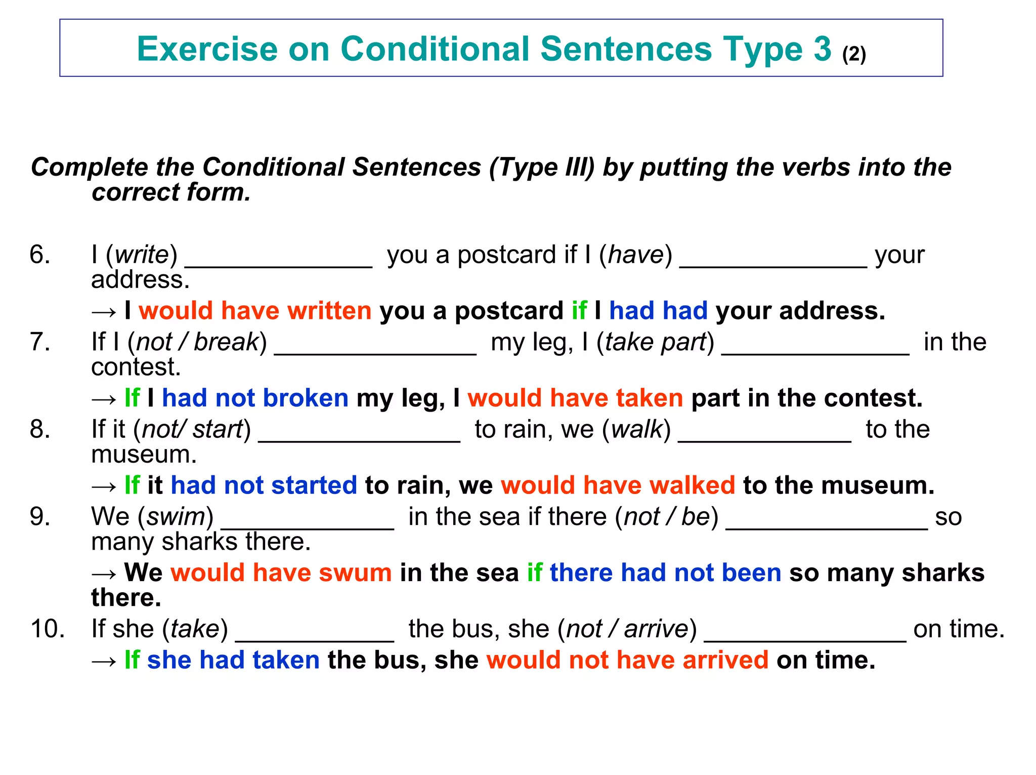 Exercise on Conditional Sentences Type 3 (2)


Complete the Conditional Sentences (Type III) by putting the verbs into the
   correct form.

6.  I (write) _____________ you a postcard if I (have) _____________ your
    address.
    → I would have written you a postcard if I had had your address.
7.  If I (not / break) ______________ my leg, I (take part) _____________ in the
    contest.
    → If I had not broken my leg, I would have taken part in the contest.
8.  If it (not/ start) ______________ to rain, we (walk) ____________ to the
    museum.
    → If it had not started to rain, we would have walked to the museum.
9.  We (swim) ____________ in the sea if there (not / be) ______________ so
    many sharks there.
    → We would have swum in the sea if there had not been so many sharks
    there.
10. If she (take) ___________ the bus, she (not / arrive) ______________ on time.
    → If she had taken the bus, she would not have arrived on time.
 