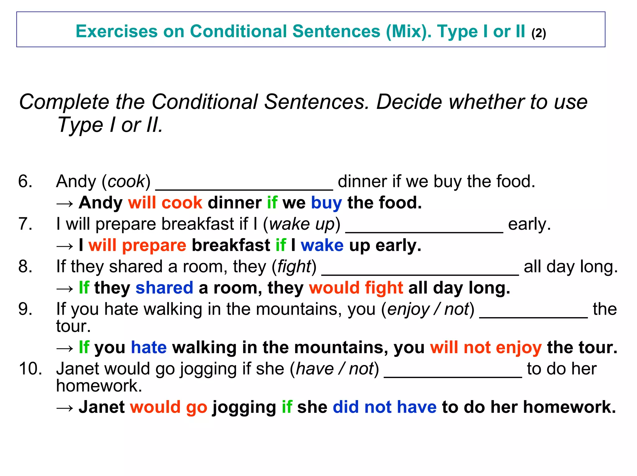Exercises on Conditional Sentences (Mix). Type I or II   (2)




Complete the Conditional Sentences. Decide whether to use
   Type I or II.

6.  Andy (cook) __________________ dinner if we buy the food.
    → Andy will cook dinner if we buy the food.
7. I will prepare breakfast if I (wake up) ________________ early.
    → I will prepare breakfast if I wake up early.
8. If they shared a room, they (fight) ____________________ all day long.
    → If they shared a room, they would fight all day long.
9. If you hate walking in the mountains, you (enjoy / not) ___________ the
    tour.
    → If you hate walking in the mountains, you will not enjoy the tour.
10. Janet would go jogging if she (have / not) ______________ to do her
    homework.
    → Janet would go jogging if she did not have to do her homework.
 