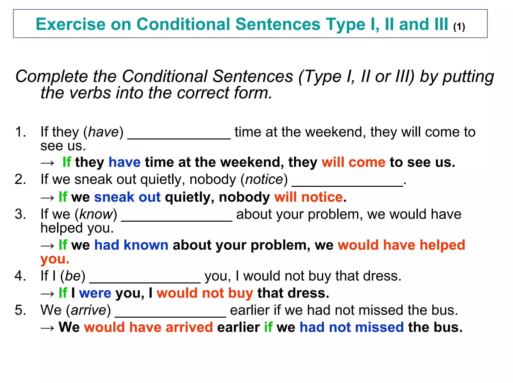 Exercise on Conditional Sentences Type I, II and III (1)


Complete the Conditional Sentences (Type I, II or III) by putting
  the verbs into the correct form.

1. If they (have) _____________ time at the weekend, they will come to
   see us.
   → If they have time at the weekend, they will come to see us.
2. If we sneak out quietly, nobody (notice) ______________.
   → If we sneak out quietly, nobody will notice.
3. If we (know) ______________ about your problem, we would have
   helped you.
   → If we had known about your problem, we would have helped
   you.
4. If I (be) ______________ you, I would not buy that dress.
   → If I were you, I would not buy that dress.
5. We (arrive) ______________ earlier if we had not missed the bus.
   → We would have arrived earlier if we had not missed the bus.
 