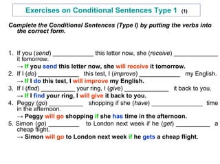 Exercises on Conditional Sentences Type 1              (1)

Complete the Conditional Sentences (Type I) by putting the verbs into
  the correct form.


1. If you (send) ____________ this letter now, she (receive) _____________
   it tomorrow.
   → If you send this letter now, she will receive it tomorrow.
2. If I (do) ____________ this test, I (improve) ____________ my English.
   → If I do this test, I will improve my English.
3. If I (find) __________ your ring, I (give) _____________ it back to you.
   → If I find your ring, I will give it back to you.
4. Peggy (go) __________ shopping if she (have) _______________ time
   in the afternoon.
   → Peggy will go shopping if she has time in the afternoon.
5. Simon (go) _________ to London next week if he (get) __________ a
   cheap flight.
   → Simon will go to London next week if he gets a cheap flight.
 