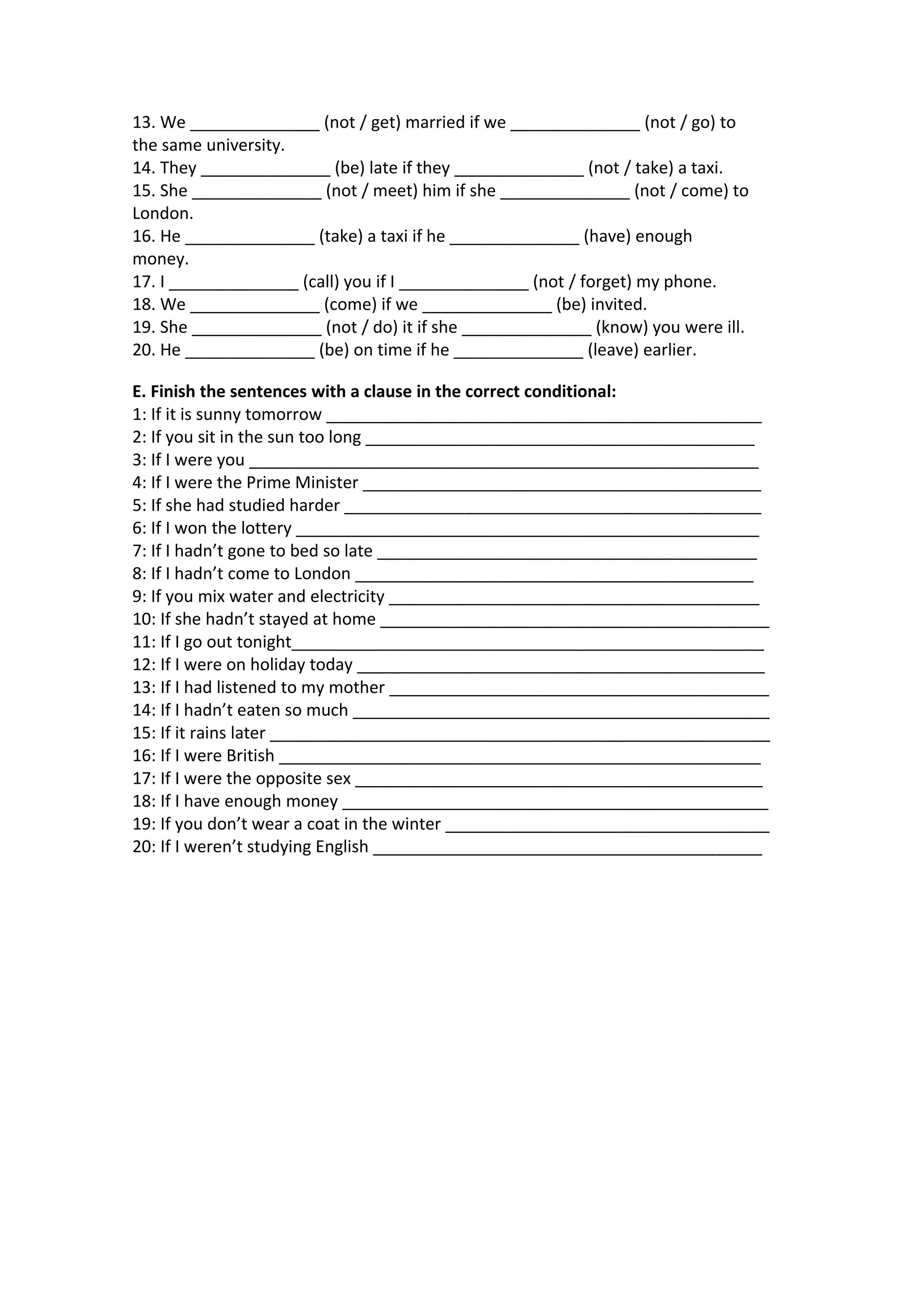 13. We ______________ (not / get) married if we ______________ (not / go) to
the same university.
14. They ______________ (be) late if they ______________ (not / take) a taxi.
15. She ______________ (not / meet) him if she ______________ (not / come) to
London.
16. He ______________ (take) a taxi if he ______________ (have) enough
money.
17. I ______________ (call) you if I ______________ (not / forget) my phone.
18. We ______________ (come) if we ______________ (be) invited.
19. She ______________ (not / do) it if she ______________ (know) you were ill.
20. He ______________ (be) on time if he ______________ (leave) earlier.
E. Finish the sentences with a clause in the correct conditional:
1: If it is sunny tomorrow _______________________________________________
2: If you sit in the sun too long __________________________________________
3: If I were you _______________________________________________________
4: If I were the Prime Minister ___________________________________________
5: If she had studied harder _____________________________________________
6: If I won the lottery __________________________________________________
7: If I hadn’t gone to bed so late _________________________________________
8: If I hadn’t come to London ___________________________________________
9: If you mix water and electricity ________________________________________
10: If she hadn’t stayed at home __________________________________________
11: If I go out tonight___________________________________________________
12: If I were on holiday today ____________________________________________
13: If I had listened to my mother _________________________________________
14: If I hadn’t eaten so much _____________________________________________
15: If it rains later ______________________________________________________
16: If I were British ____________________________________________________
17: If I were the opposite sex ____________________________________________
18: If I have enough money ______________________________________________
19: If you don’t wear a coat in the winter ___________________________________
20: If I weren’t studying English __________________________________________

 