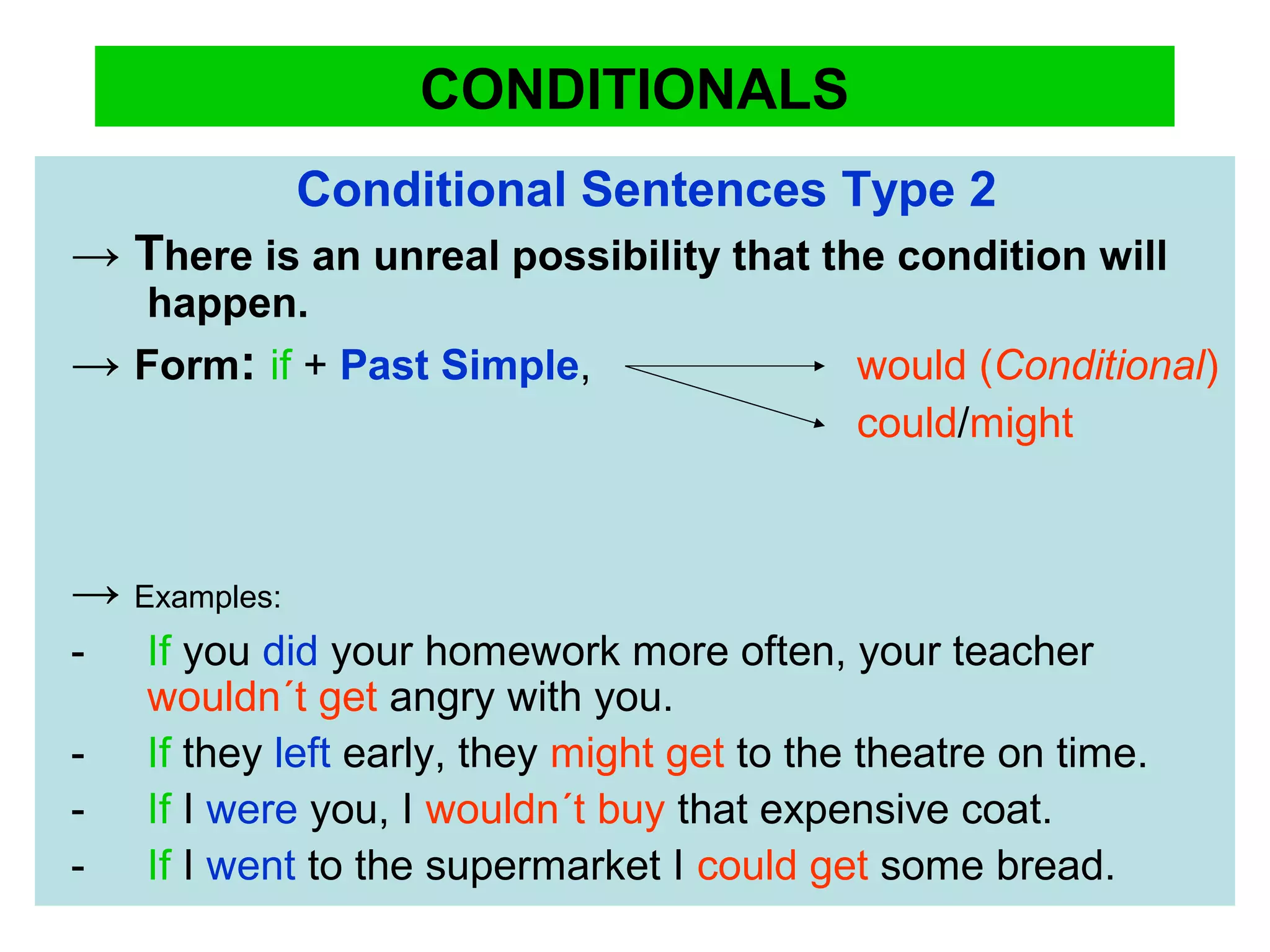 CONDITIONALS
Conditional Sentences Type 2
→ There is an unreal possibility that the condition will
happen.
→ Form: if + Past Simple, would (Conditional)
could/might
→ Examples:
- If you did your homework more often, your teacher
wouldn´t get angry with you.
- If they left early, they might get to the theatre on time.
- If I were you, I wouldn´t buy that expensive coat.
- If I went to the supermarket I could get some bread.
 