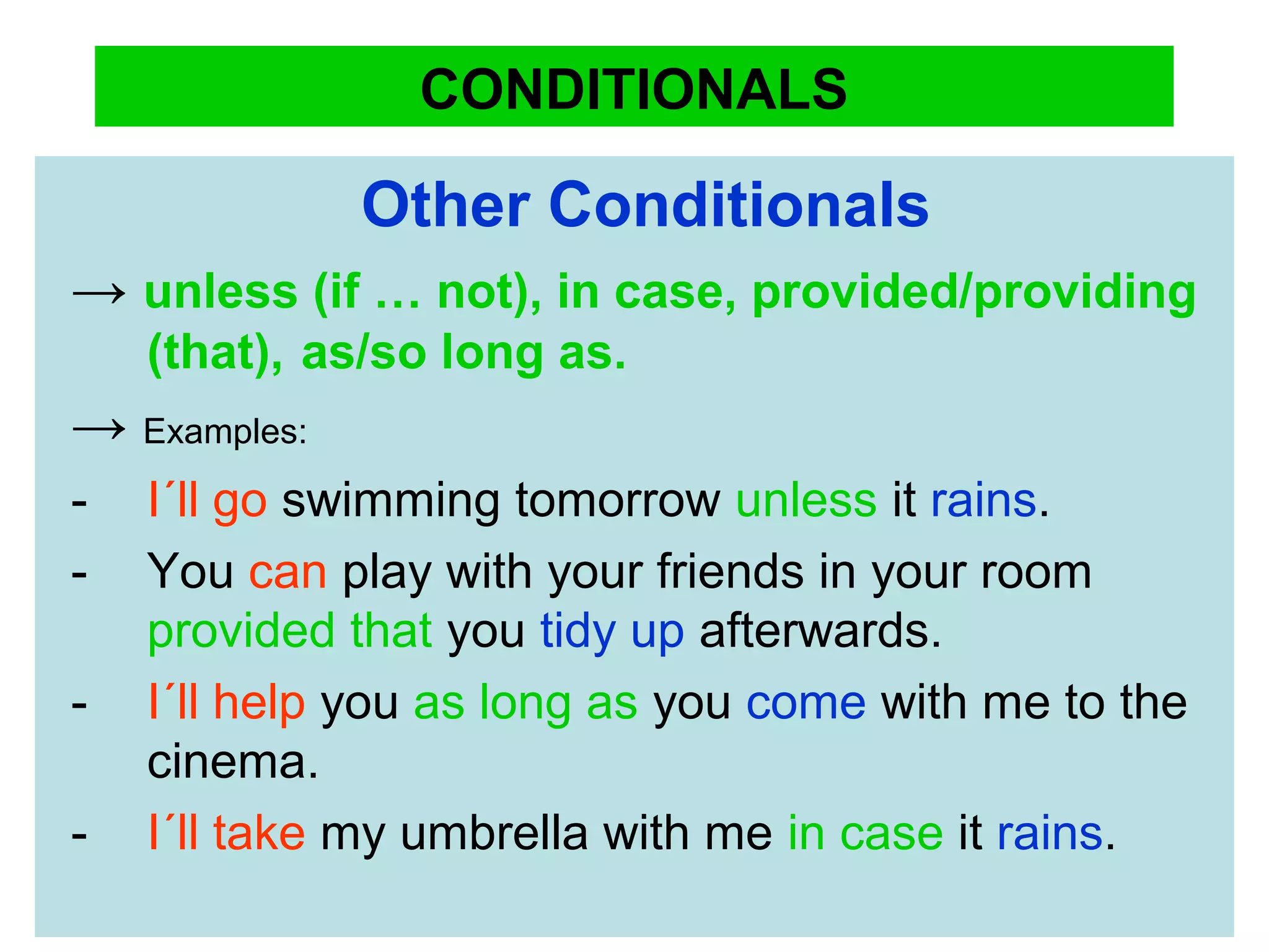 CONDITIONALS
Other Conditionals
→ unless (if … not), in case, provided/providing
(that), as/so long as.
→ Examples:
- I´ll go swimming tomorrow unless it rains.
- You can play with your friends in your room
provided that you tidy up afterwards.
- I´ll help you as long as you come with me to the
cinema.
- I´ll take my umbrella with me in case it rains.
 