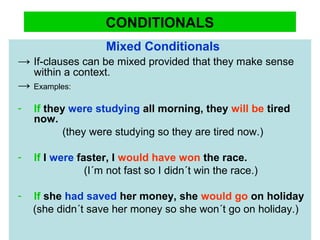 CONDITIONALS
Mixed Conditionals
→ If-clauses can be mixed provided that they make sense
within a context.
→ Examples:
- If they were studying all morning, they will be tired
now.
(they were studying so they are tired now.)
- If I were faster, I would have won the race.
(I´m not fast so I didn´t win the race.)
- If she had saved her money, she would go on holiday
(she didn´t save her money so she won´t go on holiday.)
 