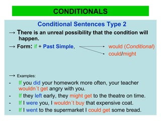CONDITIONALS
Conditional Sentences Type 2
→ There is an unreal possibility that the condition will
happen.
→ Form: if + Past Simple, would (Conditional)
could/might
→ Examples:
- If you did your homework more often, your teacher
wouldn´t get angry with you.
- If they left early, they might get to the theatre on time.
- If I were you, I wouldn´t buy that expensive coat.
- If I went to the supermarket I could get some bread.
 