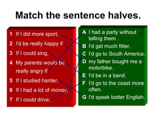 Match the sentence halves.
1 If I did more sport,
2 I'd be really happy if
3 If I could sing,
4 My parents would be
really angry if
5 If I studied harder,
6 If I had a lot of money,
7 If I could drive,
A I had a party without
telling them .
B I'd get much fitter.
C I'd go to South America.
D my father bought me a
motorbike.
E I'd be in a band.
F I'd go to the coast more
often.
G I'd speak better English.
 