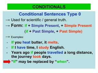 CONDITIONALS
Conditional Sentences Type 0
→ Used for scientific / general truth.
→ Form: if + Simple Present, + Simple Present
(if + Past Simple, + Past Simple)
→ Examples:
- If you heat butter, it melts.
- If I have time, I study English.
- Years ago if people travelled a long distance,
the journey took days.
“If” may be replaced by “when”.
 