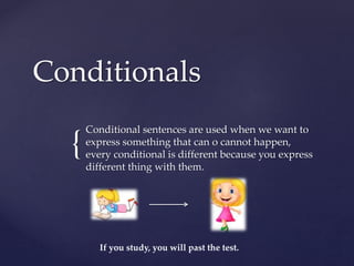 {
Conditionals
Conditional sentences are used when we want to
express something that can o cannot happen,
every conditional is different because you express
different thing with them.
If you study, you will past the test.
 