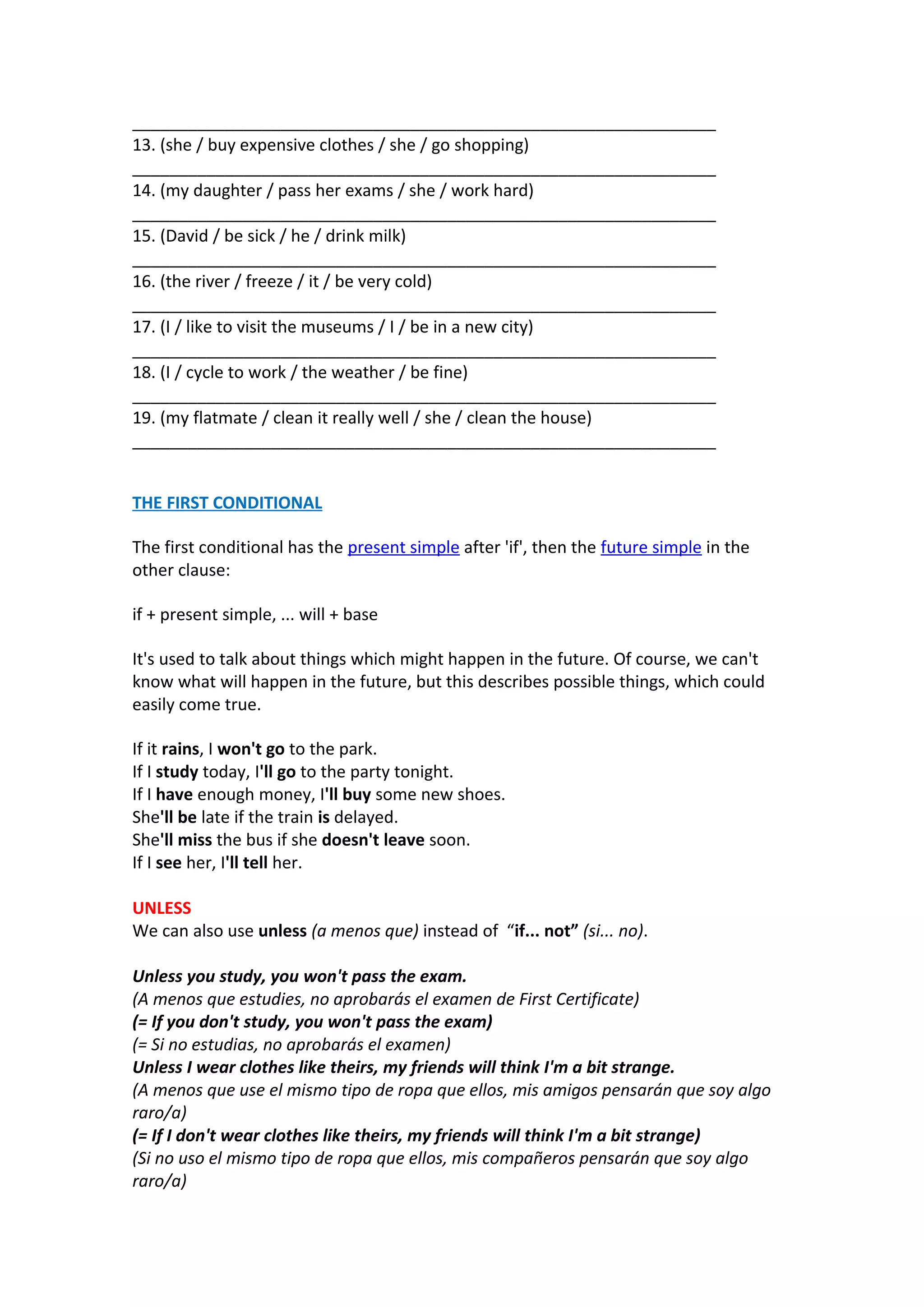 _______________________________________________________________
13. (she / buy expensive clothes / she / go shopping)
_______________________________________________________________
14. (my daughter / pass her exams / she / work hard)
_______________________________________________________________
15. (David / be sick / he / drink milk)
_______________________________________________________________
16. (the river / freeze / it / be very cold)
_______________________________________________________________
17. (I / like to visit the museums / I / be in a new city)
_______________________________________________________________
18. (I / cycle to work / the weather / be fine)
_______________________________________________________________
19. (my flatmate / clean it really well / she / clean the house)
_______________________________________________________________
THE FIRST CONDITIONAL
The first conditional has the present simple after 'if', then the future simple in the
other clause:
if + present simple, ... will + base
It's used to talk about things which might happen in the future. Of course, we can't
know what will happen in the future, but this describes possible things, which could
easily come true.
If it rains, I won't go to the park.
If I study today, I'll go to the party tonight.
If I have enough money, I'll buy some new shoes.
She'll be late if the train is delayed.
She'll miss the bus if she doesn't leave soon.
If I see her, I'll tell her.
UNLESS
We can also use unless (a menos que) instead of “if... not” (si... no).
Unless you study, you won't pass the exam.
(A menos que estudies, no aprobarás el examen de First Certificate)
(= If you don't study, you won't pass the exam)
(= Si no estudias, no aprobarás el examen)
Unless I wear clothes like theirs, my friends will think I'm a bit strange.
(A menos que use el mismo tipo de ropa que ellos, mis amigos pensarán que soy algo
raro/a)
(= If I don't wear clothes like theirs, my friends will think I'm a bit strange)
(Si no uso el mismo tipo de ropa que ellos, mis compañeros pensarán que soy algo
raro/a)

 