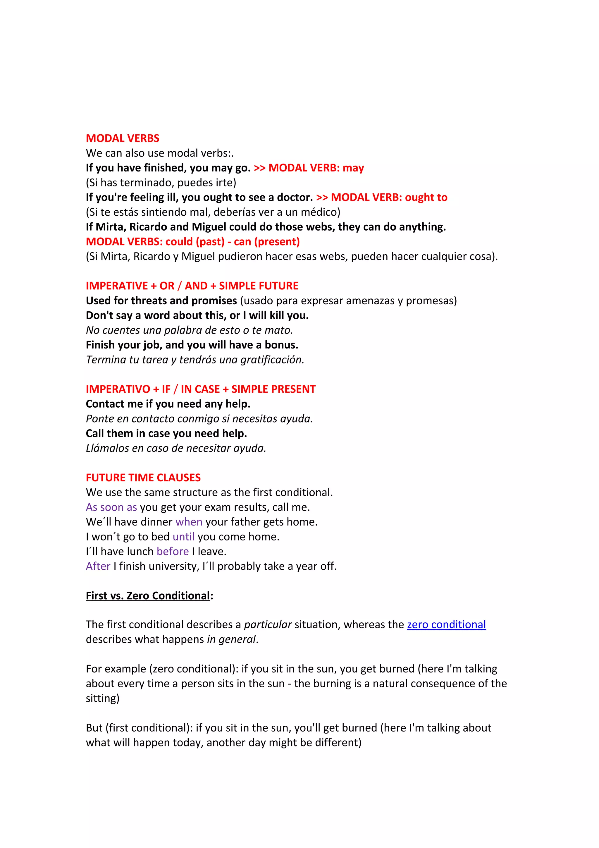 MODAL VERBS
We can also use modal verbs:.
If you have finished, you may go. >> MODAL VERB: may
(Si has terminado, puedes irte)
If you're feeling ill, you ought to see a doctor. >> MODAL VERB: ought to
(Si te estás sintiendo mal, deberías ver a un médico)
If Mirta, Ricardo and Miguel could do those webs, they can do anything.
MODAL VERBS: could (past) - can (present)
(Si Mirta, Ricardo y Miguel pudieron hacer esas webs, pueden hacer cualquier cosa).
IMPERATIVE + OR / AND + SIMPLE FUTURE
Used for threats and promises (usado para expresar amenazas y promesas)
Don't say a word about this, or I will kill you.
No cuentes una palabra de esto o te mato.
Finish your job, and you will have a bonus.
Termina tu tarea y tendrás una gratificación.
IMPERATIVO + IF / IN CASE + SIMPLE PRESENT
Contact me if you need any help.
Ponte en contacto conmigo si necesitas ayuda.
Call them in case you need help.
Llámalos en caso de necesitar ayuda.
FUTURE TIME CLAUSES
We use the same structure as the first conditional.
As soon as you get your exam results, call me.
We´ll have dinner when your father gets home.
I won´t go to bed until you come home.
I´ll have lunch before I leave.
After I finish university, I´ll probably take a year off.
First vs. Zero Conditional:
The first conditional describes a particular situation, whereas the zero conditional
describes what happens in general.
For example (zero conditional): if you sit in the sun, you get burned (here I'm talking
about every time a person sits in the sun - the burning is a natural consequence of the
sitting)
But (first conditional): if you sit in the sun, you'll get burned (here I'm talking about
what will happen today, another day might be different)

 