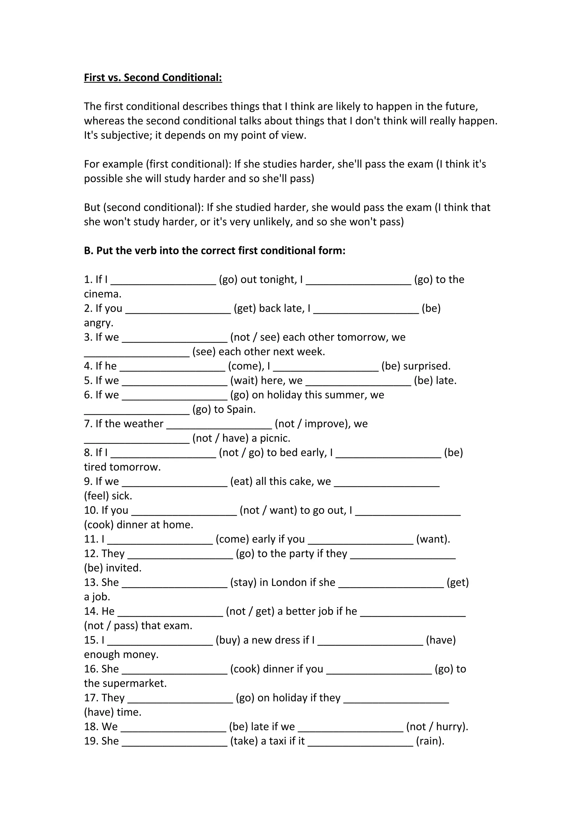 First vs. Second Conditional:
The first conditional describes things that I think are likely to happen in the future,
whereas the second conditional talks about things that I don't think will really happen.
It's subjective; it depends on my point of view.
For example (first conditional): If she studies harder, she'll pass the exam (I think it's
possible she will study harder and so she'll pass)
But (second conditional): If she studied harder, she would pass the exam (I think that
she won't study harder, or it's very unlikely, and so she won't pass)
B. Put the verb into the correct first conditional form:
1. If I __________________ (go) out tonight, I __________________ (go) to the
cinema.
2. If you __________________ (get) back late, I __________________ (be)
angry.
3. If we __________________ (not / see) each other tomorrow, we
__________________ (see) each other next week.
4. If he __________________ (come), I __________________ (be) surprised.
5. If we __________________ (wait) here, we __________________ (be) late.
6. If we __________________ (go) on holiday this summer, we
__________________ (go) to Spain.
7. If the weather __________________ (not / improve), we
__________________ (not / have) a picnic.
8. If I __________________ (not / go) to bed early, I __________________ (be)
tired tomorrow.
9. If we __________________ (eat) all this cake, we __________________
(feel) sick.
10. If you __________________ (not / want) to go out, I __________________
(cook) dinner at home.
11. I __________________ (come) early if you __________________ (want).
12. They __________________ (go) to the party if they __________________
(be) invited.
13. She __________________ (stay) in London if she __________________ (get)
a job.
14. He __________________ (not / get) a better job if he __________________
(not / pass) that exam.
15. I __________________ (buy) a new dress if I __________________ (have)
enough money.
16. She __________________ (cook) dinner if you __________________ (go) to
the supermarket.
17. They __________________ (go) on holiday if they __________________
(have) time.
18. We __________________ (be) late if we __________________ (not / hurry).
19. She __________________ (take) a taxi if it __________________ (rain).

 