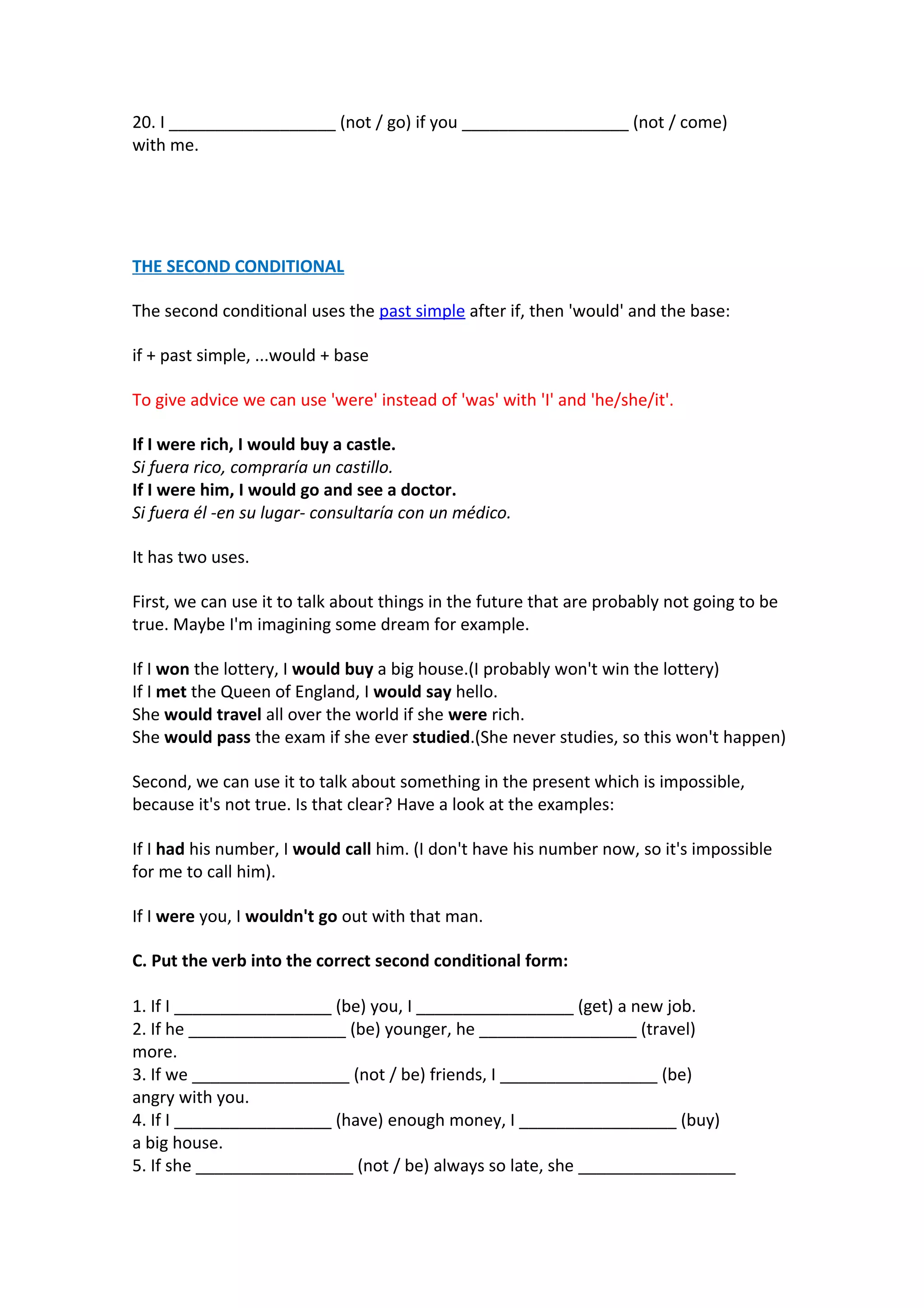 20. I __________________ (not / go) if you __________________ (not / come)
with me.

THE SECOND CONDITIONAL
The second conditional uses the past simple after if, then 'would' and the base:
if + past simple, ...would + base
To give advice we can use 'were' instead of 'was' with 'I' and 'he/she/it'.
If I were rich, I would buy a castle.
Si fuera rico, compraría un castillo.
If I were him, I would go and see a doctor.
Si fuera él -en su lugar- consultaría con un médico.
It has two uses.
First, we can use it to talk about things in the future that are probably not going to be
true. Maybe I'm imagining some dream for example.
If I won the lottery, I would buy a big house.(I probably won't win the lottery)
If I met the Queen of England, I would say hello.
She would travel all over the world if she were rich.
She would pass the exam if she ever studied.(She never studies, so this won't happen)
Second, we can use it to talk about something in the present which is impossible,
because it's not true. Is that clear? Have a look at the examples:
If I had his number, I would call him. (I don't have his number now, so it's impossible
for me to call him).
If I were you, I wouldn't go out with that man.
C. Put the verb into the correct second conditional form:
1. If I _________________ (be) you, I _________________ (get) a new job.
2. If he _________________ (be) younger, he _________________ (travel)
more.
3. If we _________________ (not / be) friends, I _________________ (be)
angry with you.
4. If I _________________ (have) enough money, I _________________ (buy)
a big house.
5. If she _________________ (not / be) always so late, she _________________

 