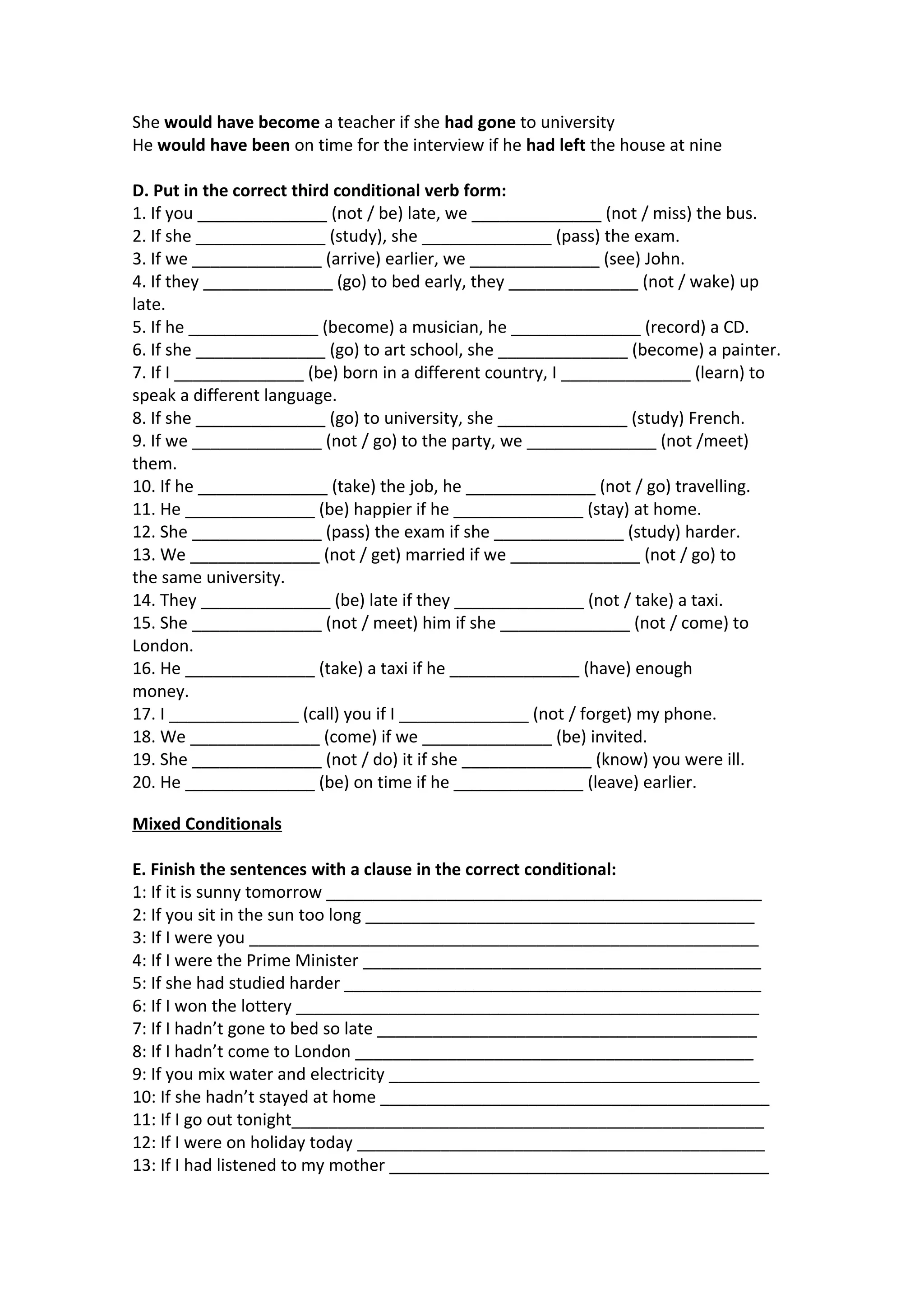 She would have become a teacher if she had gone to university
He would have been on time for the interview if he had left the house at nine
D. Put in the correct third conditional verb form:
1. If you ______________ (not / be) late, we ______________ (not / miss) the bus.
2. If she ______________ (study), she ______________ (pass) the exam.
3. If we ______________ (arrive) earlier, we ______________ (see) John.
4. If they ______________ (go) to bed early, they ______________ (not / wake) up
late.
5. If he ______________ (become) a musician, he ______________ (record) a CD.
6. If she ______________ (go) to art school, she ______________ (become) a painter.
7. If I ______________ (be) born in a different country, I ______________ (learn) to
speak a different language.
8. If she ______________ (go) to university, she ______________ (study) French.
9. If we ______________ (not / go) to the party, we ______________ (not /meet)
them.
10. If he ______________ (take) the job, he ______________ (not / go) travelling.
11. He ______________ (be) happier if he ______________ (stay) at home.
12. She ______________ (pass) the exam if she ______________ (study) harder.
13. We ______________ (not / get) married if we ______________ (not / go) to
the same university.
14. They ______________ (be) late if they ______________ (not / take) a taxi.
15. She ______________ (not / meet) him if she ______________ (not / come) to
London.
16. He ______________ (take) a taxi if he ______________ (have) enough
money.
17. I ______________ (call) you if I ______________ (not / forget) my phone.
18. We ______________ (come) if we ______________ (be) invited.
19. She ______________ (not / do) it if she ______________ (know) you were ill.
20. He ______________ (be) on time if he ______________ (leave) earlier.
Mixed Conditionals
E. Finish the sentences with a clause in the correct conditional:
1: If it is sunny tomorrow _______________________________________________
2: If you sit in the sun too long __________________________________________
3: If I were you _______________________________________________________
4: If I were the Prime Minister ___________________________________________
5: If she had studied harder _____________________________________________
6: If I won the lottery __________________________________________________
7: If I hadn’t gone to bed so late _________________________________________
8: If I hadn’t come to London ___________________________________________
9: If you mix water and electricity ________________________________________
10: If she hadn’t stayed at home __________________________________________
11: If I go out tonight___________________________________________________
12: If I were on holiday today ____________________________________________
13: If I had listened to my mother _________________________________________

 
