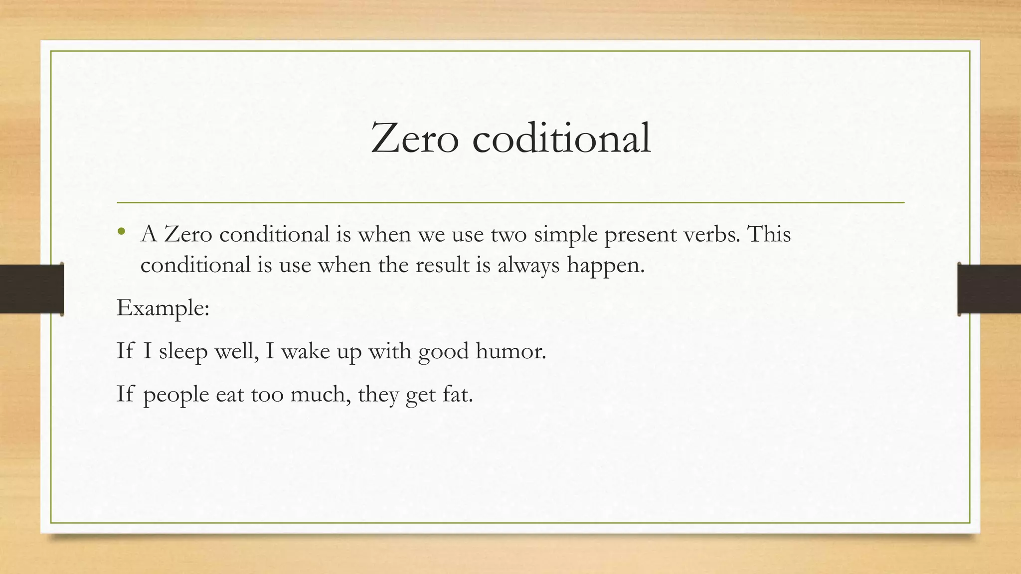 Zero coditional
• A Zero conditional is when we use two simple present verbs. This
conditional is use when the result is always happen.
Example:
If I sleep well, I wake up with good humor.
If people eat too much, they get fat.
 